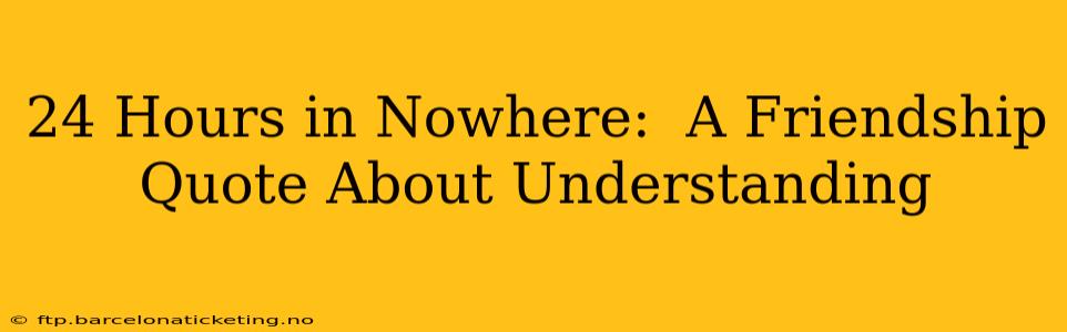 24 Hours in Nowhere:  A Friendship Quote About Understanding