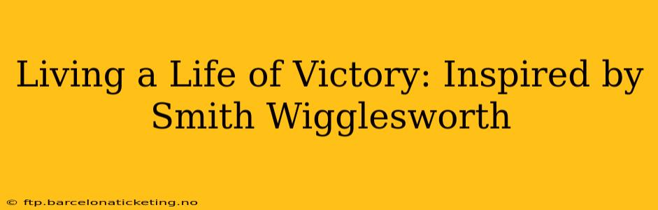 Living a Life of Victory: Inspired by Smith Wigglesworth