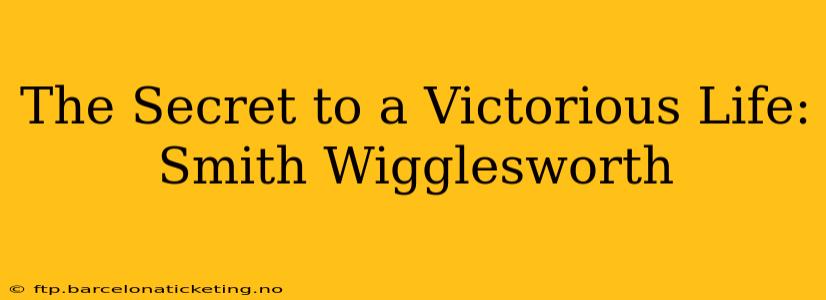 The Secret to a Victorious Life: Smith Wigglesworth